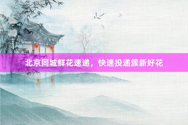 北京同城鲜花速递，快速投递簇新好花